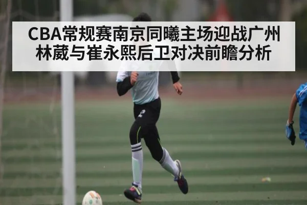CBA常规赛南京同曦主场迎战广州林葳与崔永熙后卫对决前瞻分析